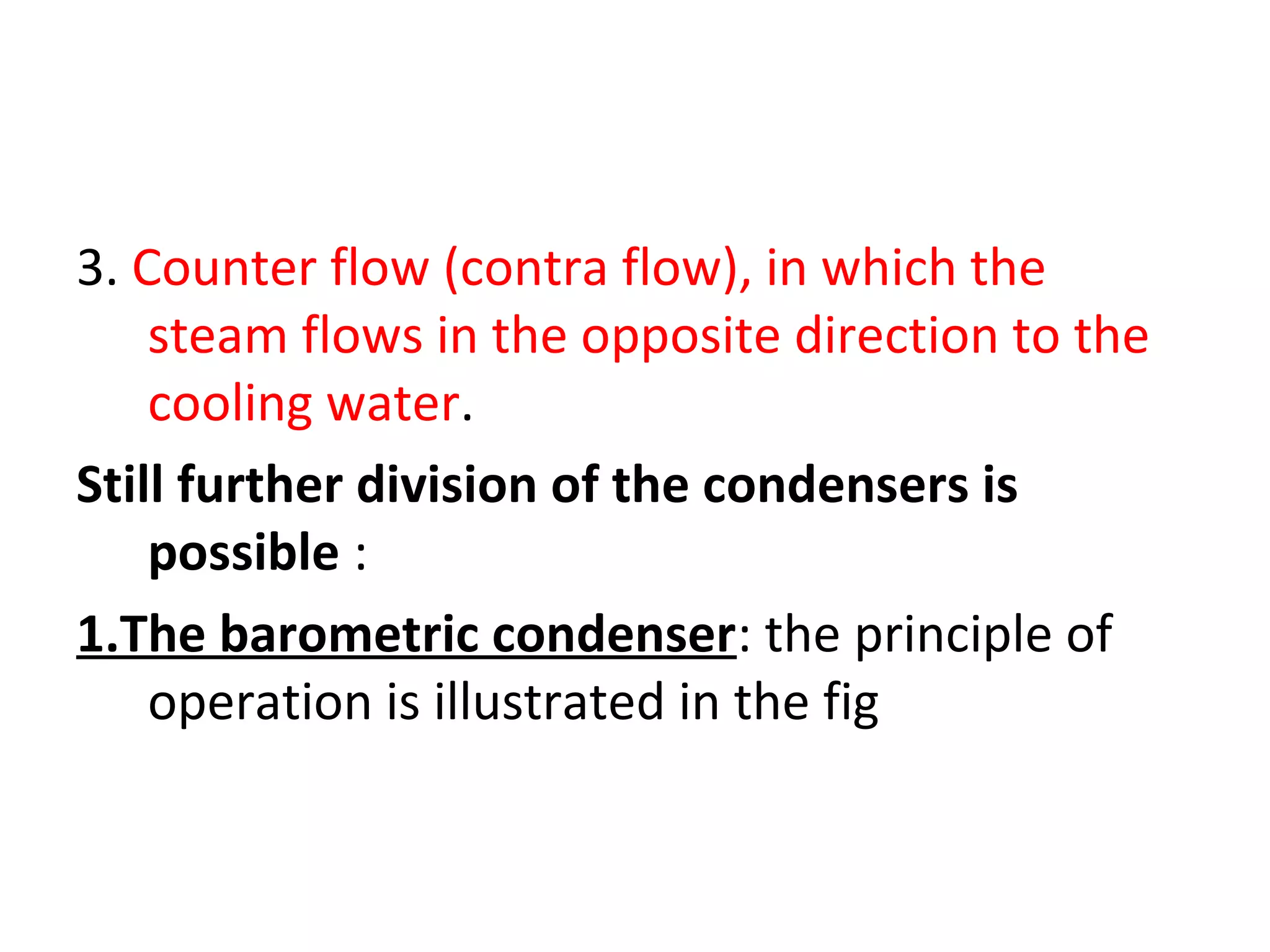 3. Counter flow (contra flow), in which the
    steam flows in the opposite direction to the
    cooling water.
Still further division of the condensers is
    possible :
1.The barometric condenser: the principle of
    operation is illustrated in the fig
 