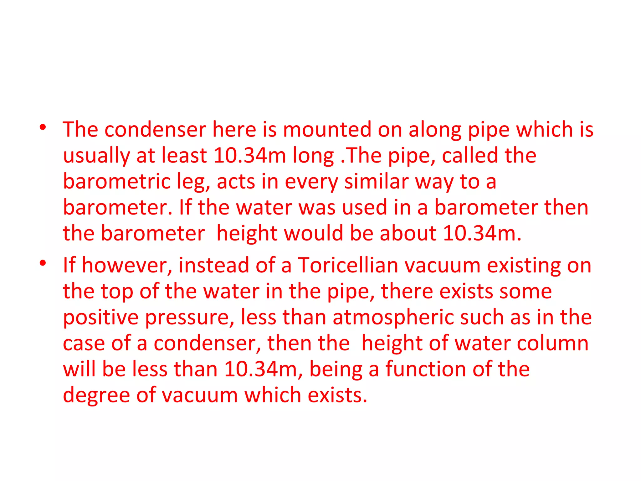 • The condenser here is mounted on along pipe which is
  usually at least 10.34m long .The pipe, called the
  barometric leg, acts in every similar way to a
  barometer. If the water was used in a barometer then
  the barometer height would be about 10.34m.
• If however, instead of a Toricellian vacuum existing on
  the top of the water in the pipe, there exists some
  positive pressure, less than atmospheric such as in the
  case of a condenser, then the height of water column
  will be less than 10.34m, being a function of the
  degree of vacuum which exists.
 