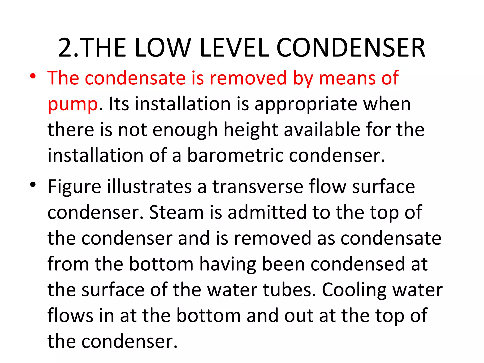 2.THE LOW LEVEL CONDENSER
• The condensate is removed by means of
  pump. Its installation is appropriate when
  there is not enough height available for the
  installation of a barometric condenser.
• Figure illustrates a transverse flow surface
  condenser. Steam is admitted to the top of
  the condenser and is removed as condensate
  from the bottom having been condensed at
  the surface of the water tubes. Cooling water
  flows in at the bottom and out at the top of
  the condenser.
 