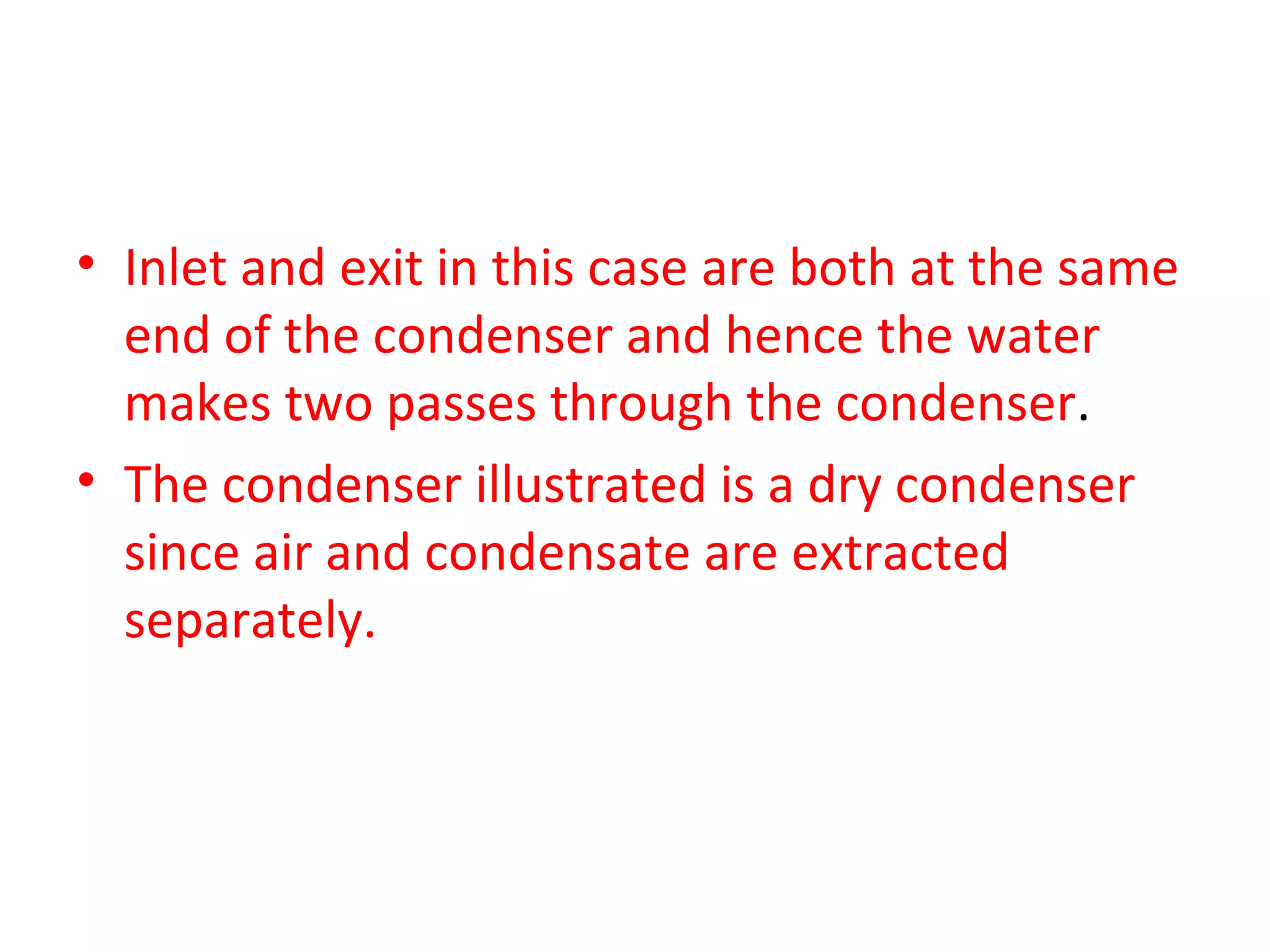 • Inlet and exit in this case are both at the same
  end of the condenser and hence the water
  makes two passes through the condenser.
• The condenser illustrated is a dry condenser
  since air and condensate are extracted
  separately.
 