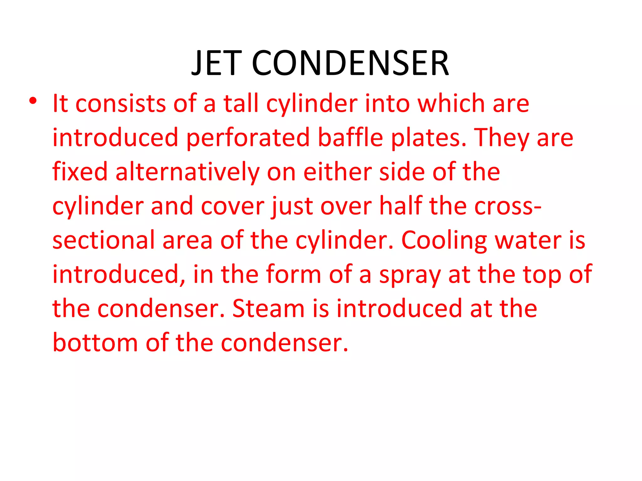 JET CONDENSER
• It consists of a tall cylinder into which are
  introduced perforated baffle plates. They are
  fixed alternatively on either side of the
  cylinder and cover just over half the cross-
  sectional area of the cylinder. Cooling water is
  introduced, in the form of a spray at the top of
  the condenser. Steam is introduced at the
  bottom of the condenser.
 