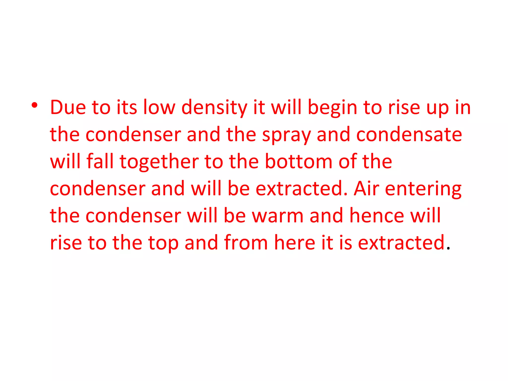 • Due to its low density it will begin to rise up in
  the condenser and the spray and condensate
  will fall together to the bottom of the
  condenser and will be extracted. Air entering
  the condenser will be warm and hence will
  rise to the top and from here it is extracted.
 