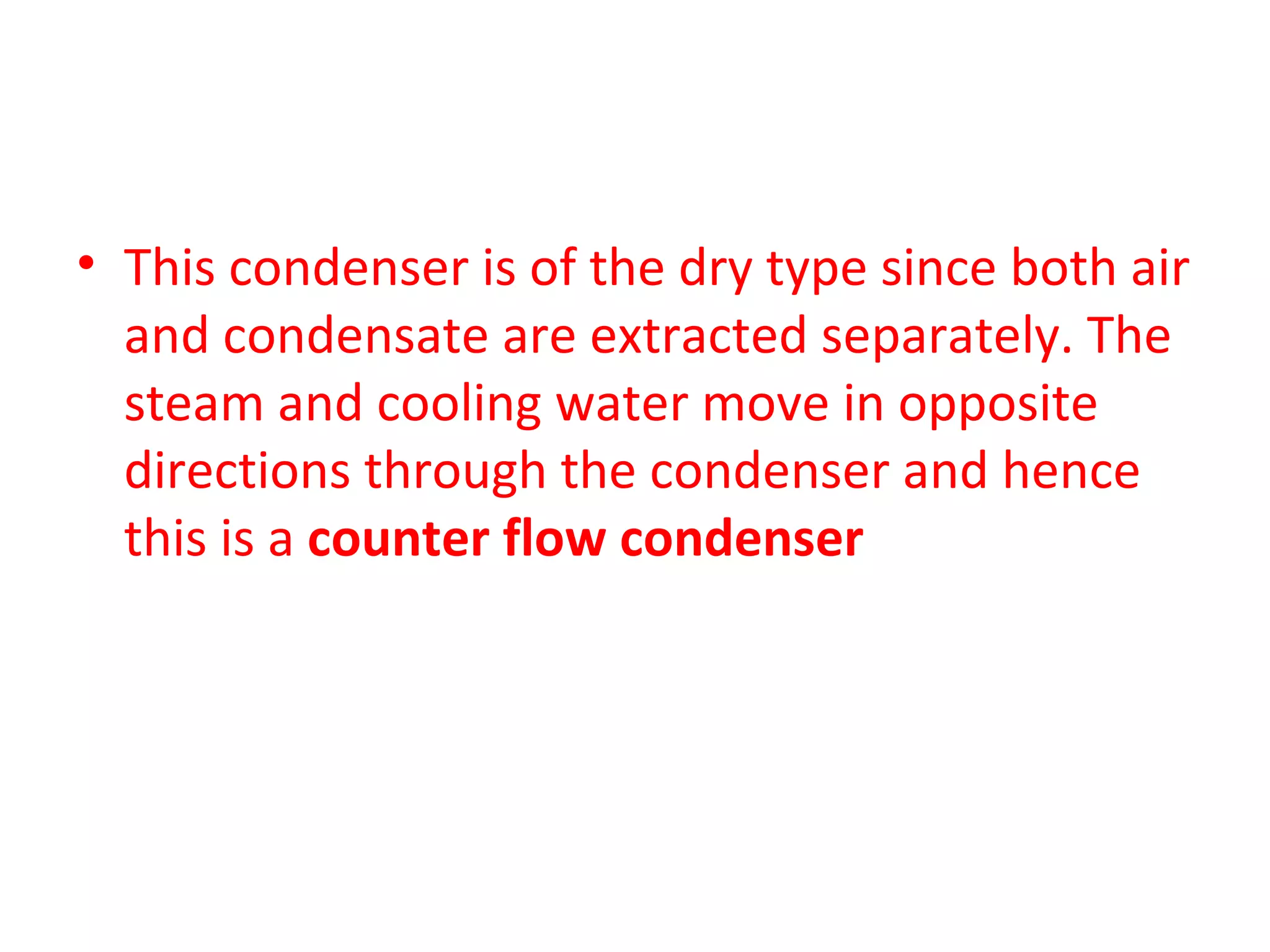 • This condenser is of the dry type since both air
  and condensate are extracted separately. The
  steam and cooling water move in opposite
  directions through the condenser and hence
  this is a counter flow condenser
 