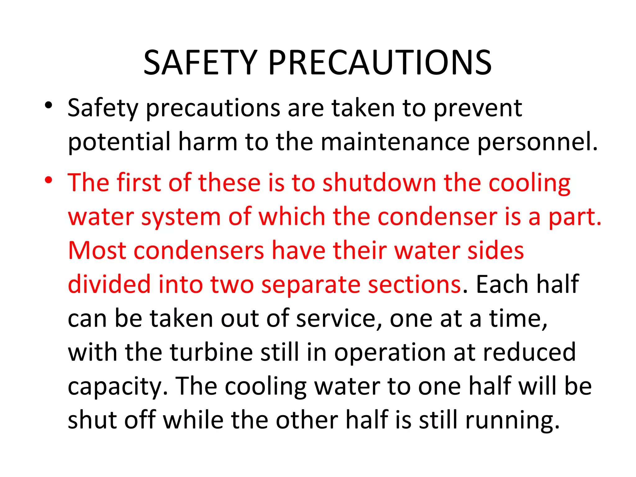 SAFETY PRECAUTIONS
• Safety precautions are taken to prevent
  potential harm to the maintenance personnel.
• The first of these is to shutdown the cooling
  water system of which the condenser is a part.
  Most condensers have their water sides
  divided into two separate sections. Each half
  can be taken out of service, one at a time,
  with the turbine still in operation at reduced
  capacity. The cooling water to one half will be
  shut off while the other half is still running.
 