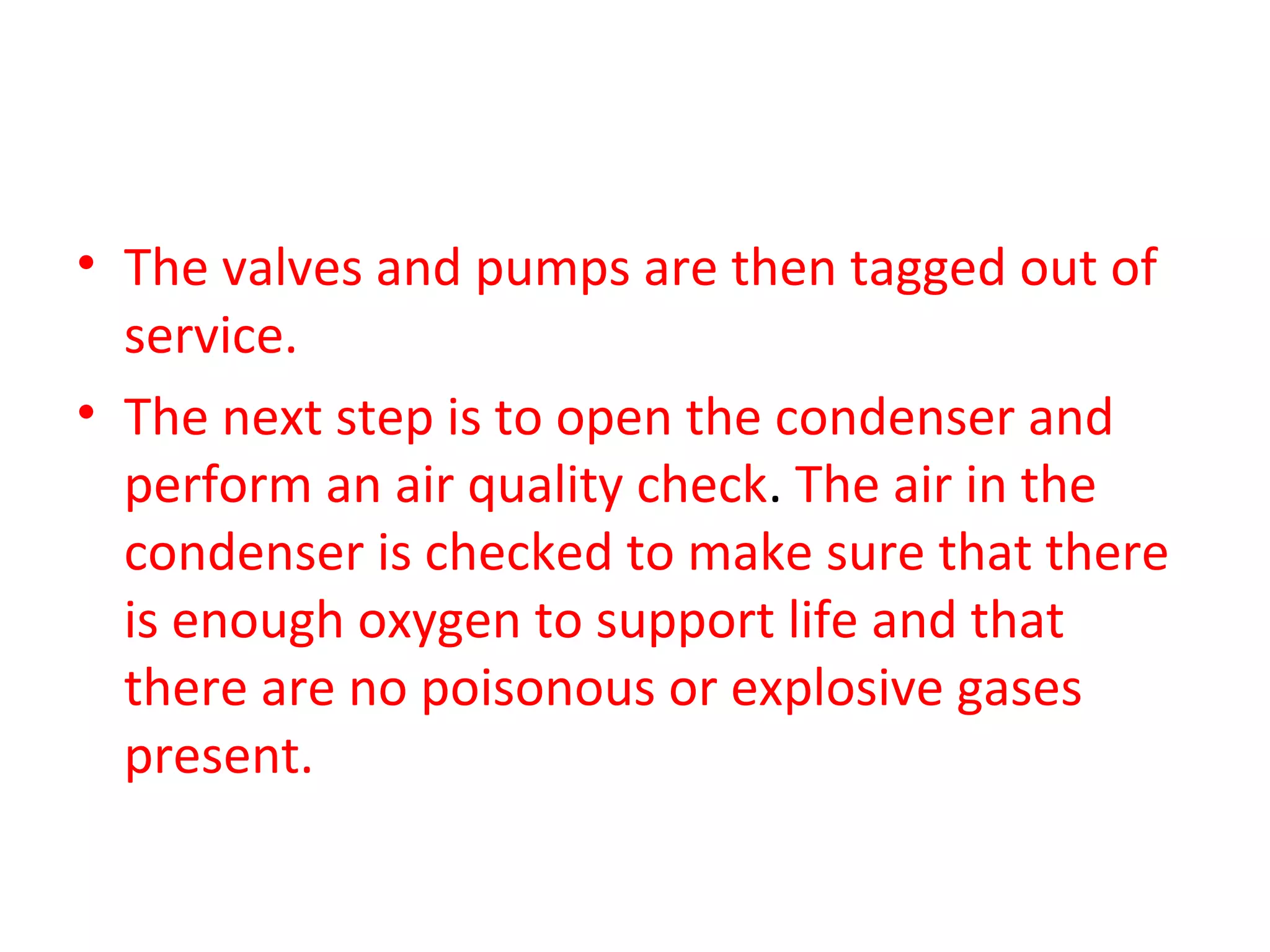 • The valves and pumps are then tagged out of
  service.
• The next step is to open the condenser and
  perform an air quality check. The air in the
  condenser is checked to make sure that there
  is enough oxygen to support life and that
  there are no poisonous or explosive gases
  present.
 