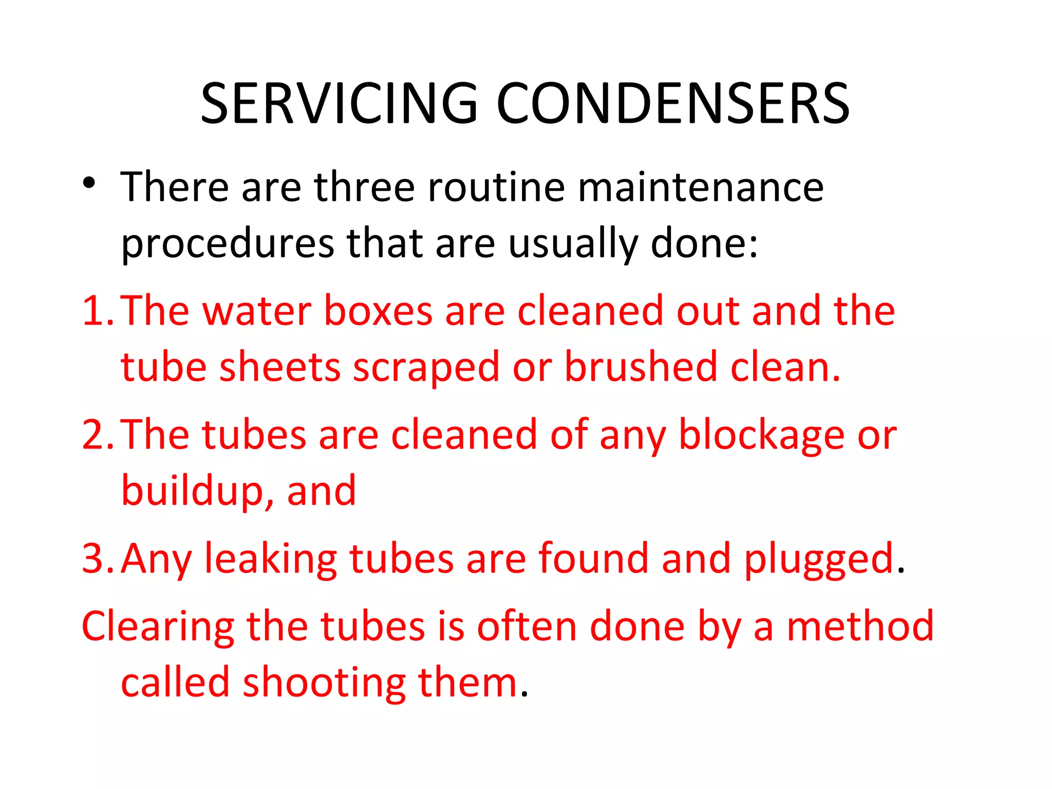 SERVICING CONDENSERS
• There are three routine maintenance
  procedures that are usually done:
1.The water boxes are cleaned out and the
  tube sheets scraped or brushed clean.
2.The tubes are cleaned of any blockage or
  buildup, and
3.Any leaking tubes are found and plugged.
Clearing the tubes is often done by a method
  called shooting them.
 