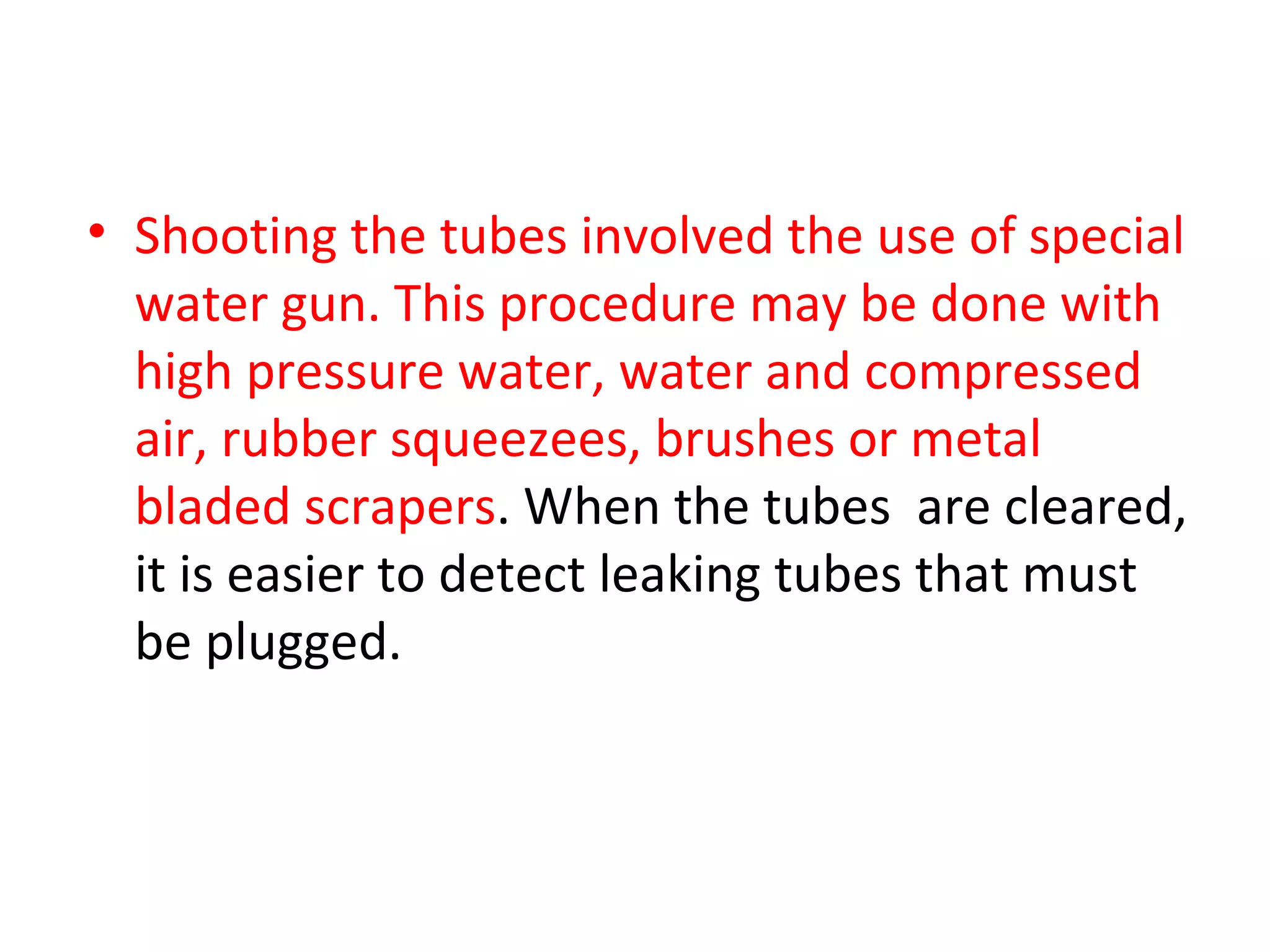 • Shooting the tubes involved the use of special
  water gun. This procedure may be done with
  high pressure water, water and compressed
  air, rubber squeezees, brushes or metal
  bladed scrapers. When the tubes are cleared,
  it is easier to detect leaking tubes that must
  be plugged.
 