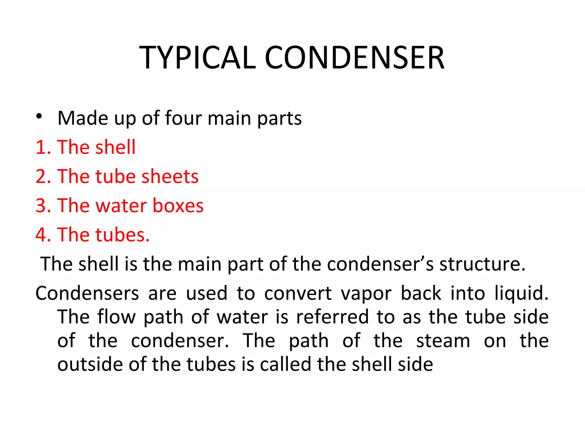TYPICAL CONDENSER
• Made up of four main parts
1. The shell
2. The tube sheets
3. The water boxes
4. The tubes.
 The shell is the main part of the condenser’s structure.
Condensers are used to convert vapor back into liquid.
   The flow path of water is referred to as the tube side
   of the condenser. The path of the steam on the
   outside of the tubes is called the shell side
 