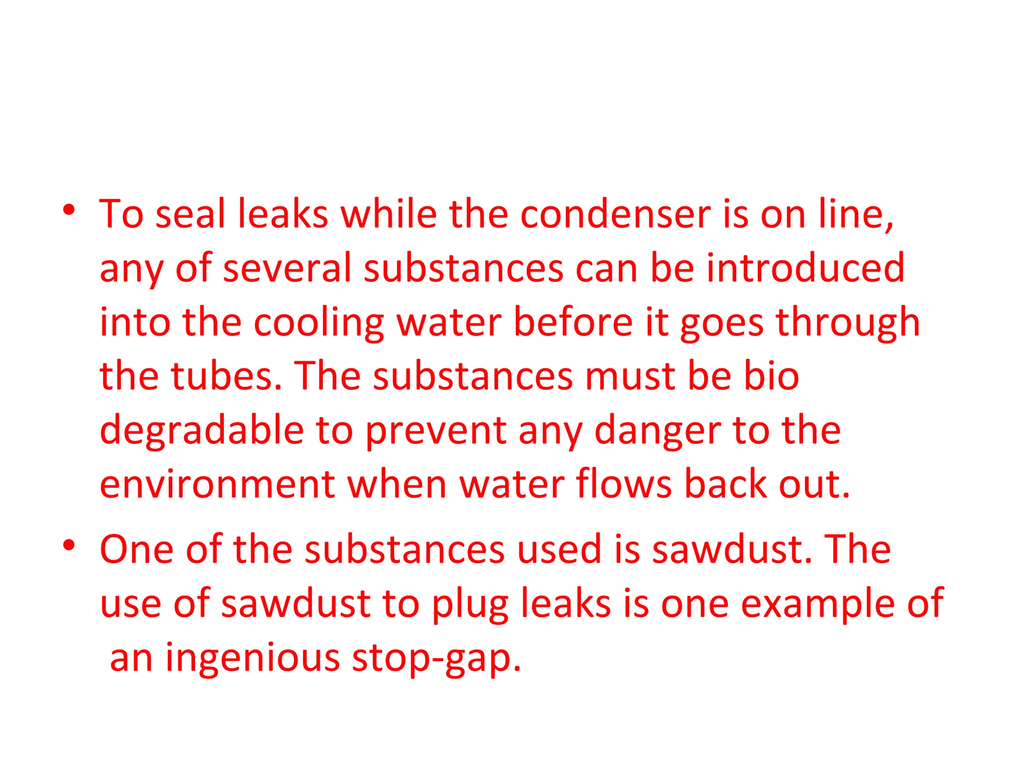 • To seal leaks while the condenser is on line,
  any of several substances can be introduced
  into the cooling water before it goes through
  the tubes. The substances must be bio
  degradable to prevent any danger to the
  environment when water flows back out.
• One of the substances used is sawdust. The
  use of sawdust to plug leaks is one example of
   an ingenious stop-gap.
 