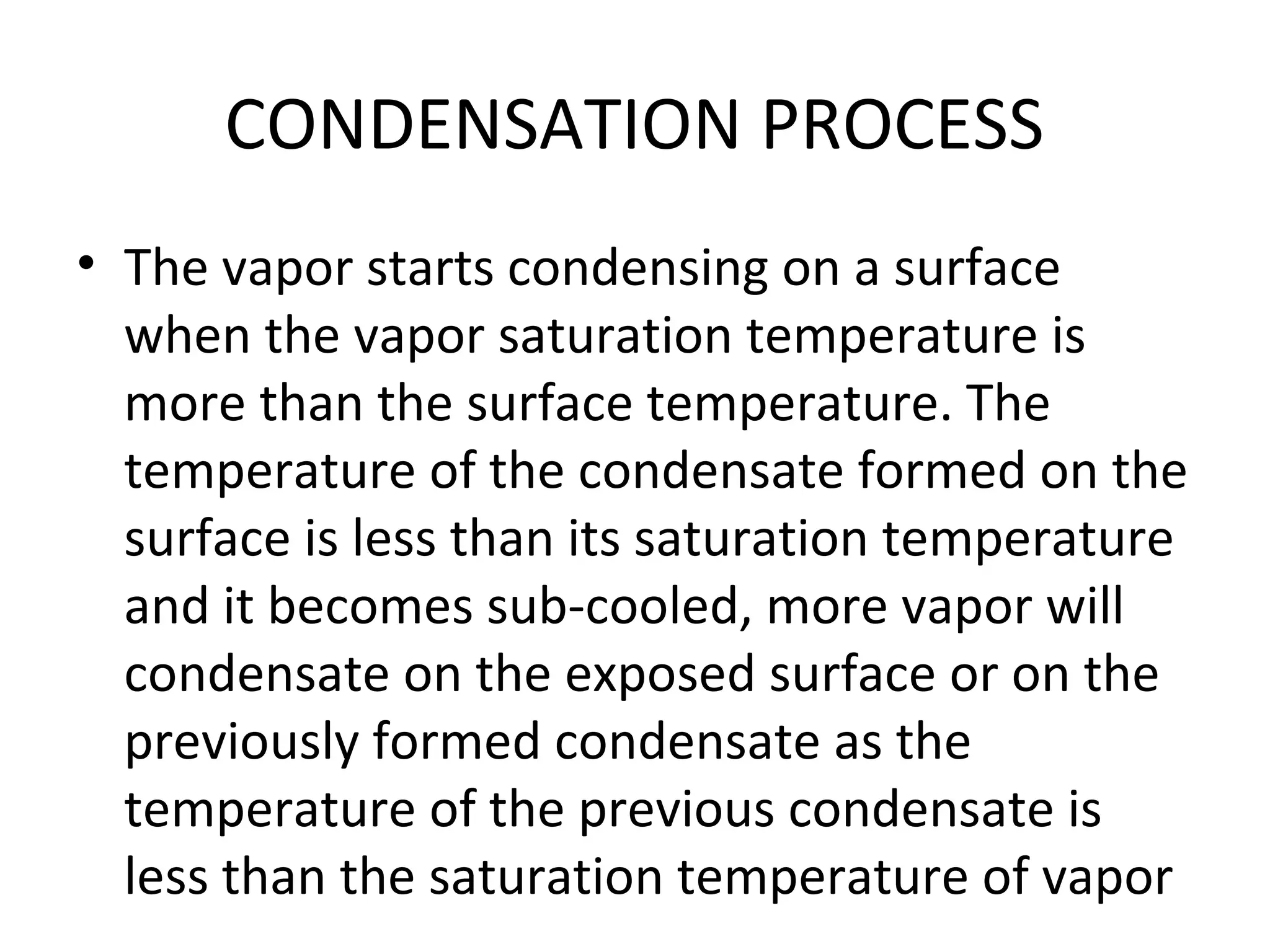 CONDENSATION PROCESS
• The vapor starts condensing on a surface
  when the vapor saturation temperature is
  more than the surface temperature. The
  temperature of the condensate formed on the
  surface is less than its saturation temperature
  and it becomes sub-cooled, more vapor will
  condensate on the exposed surface or on the
  previously formed condensate as the
  temperature of the previous condensate is
  less than the saturation temperature of vapor
 