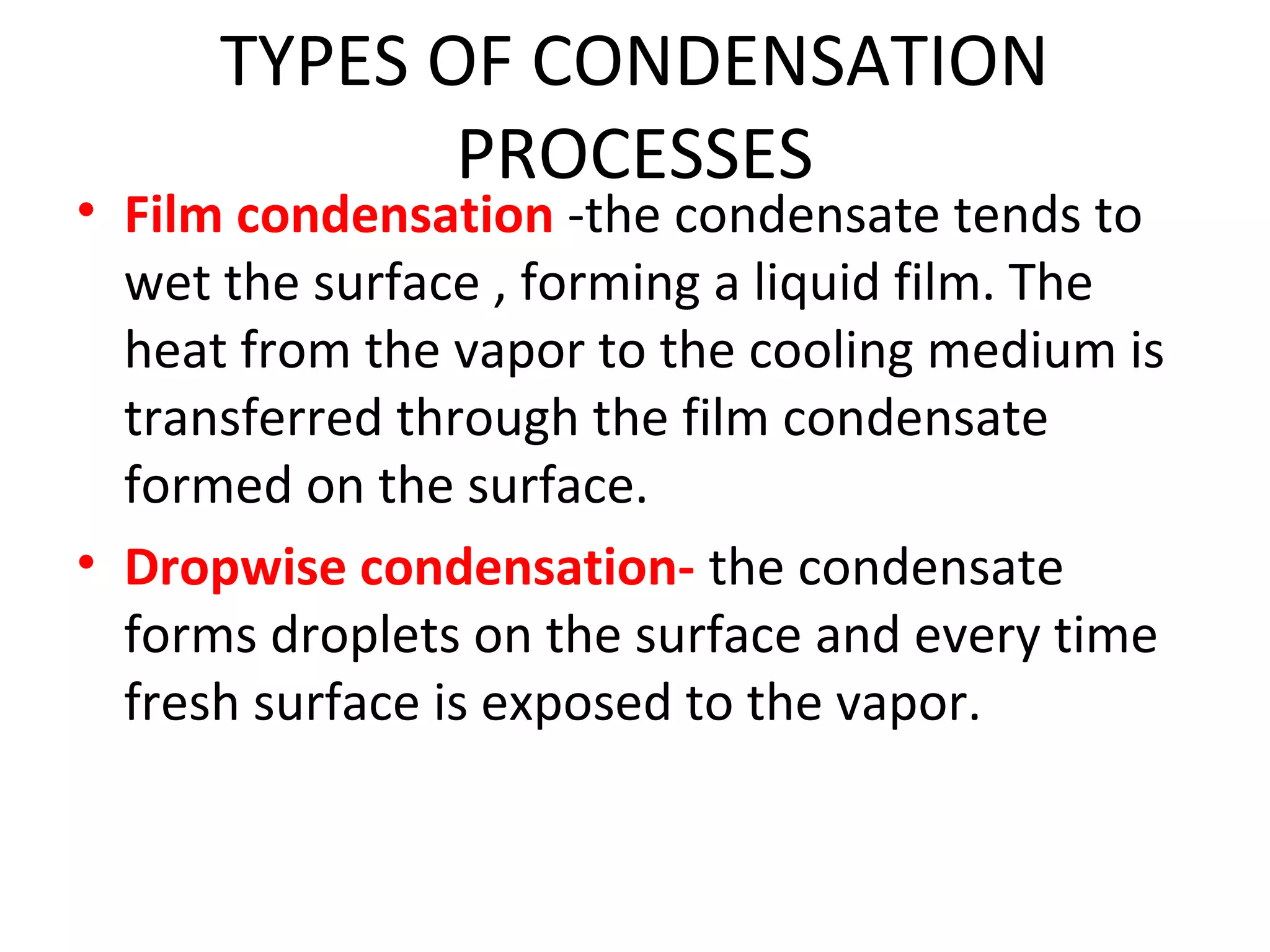 TYPES OF CONDENSATION
             PROCESSES
• Film condensation -the condensate tends to
  wet the surface , forming a liquid film. The
  heat from the vapor to the cooling medium is
  transferred through the film condensate
  formed on the surface.
• Dropwise condensation- the condensate
  forms droplets on the surface and every time
  fresh surface is exposed to the vapor.
 