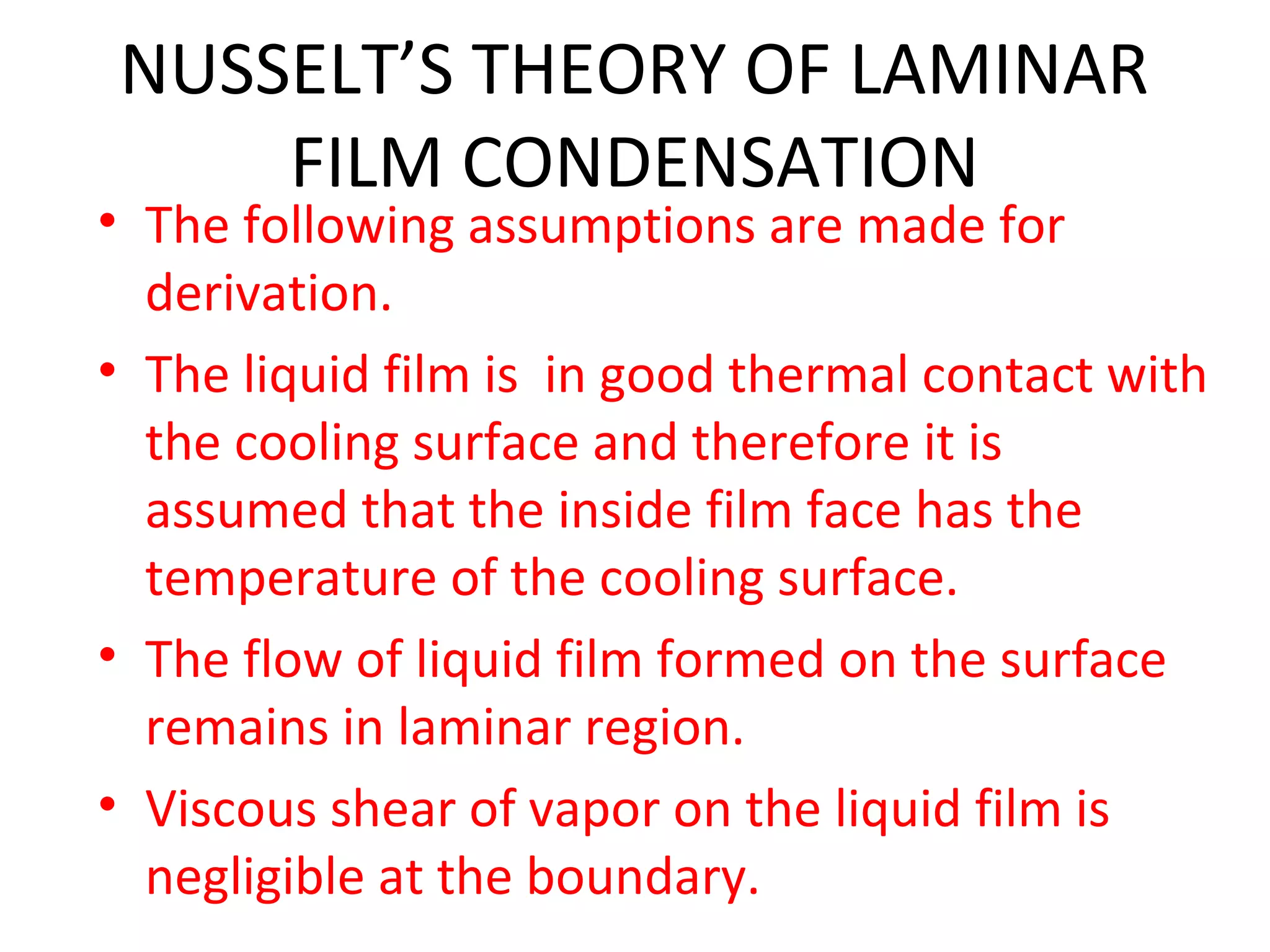 NUSSELT’S THEORY OF LAMINAR
    FILM CONDENSATION
• The following assumptions are made for
  derivation.
• The liquid film is in good thermal contact with
  the cooling surface and therefore it is
  assumed that the inside film face has the
  temperature of the cooling surface.
• The flow of liquid film formed on the surface
  remains in laminar region.
• Viscous shear of vapor on the liquid film is
  negligible at the boundary.
 