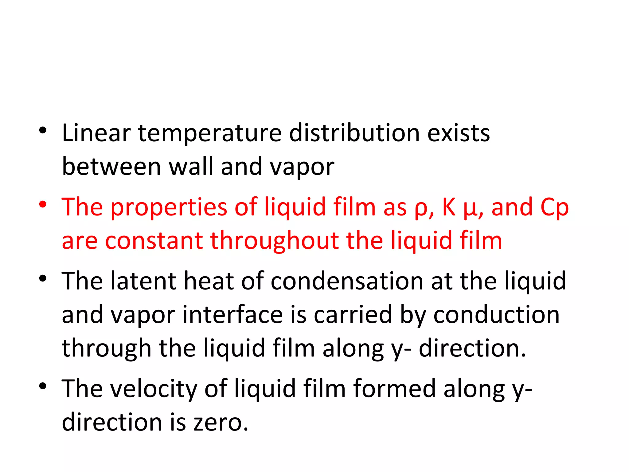• Linear temperature distribution exists
  between wall and vapor
• The properties of liquid film as ρ, K μ, and Cp
  are constant throughout the liquid film
• The latent heat of condensation at the liquid
  and vapor interface is carried by conduction
  through the liquid film along y- direction.
• The velocity of liquid film formed along y-
  direction is zero.
 