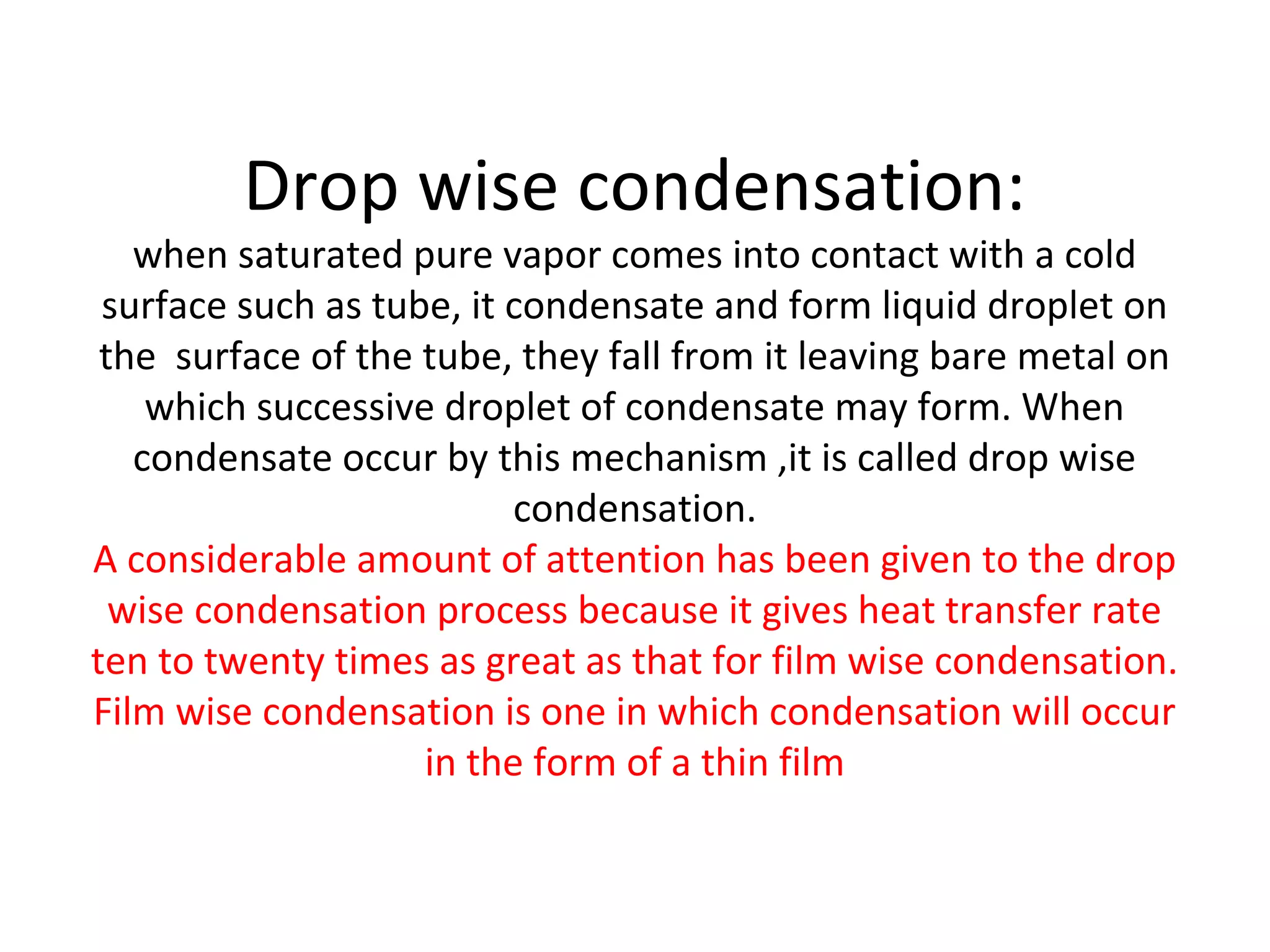 Drop wise condensation:
   when saturated pure vapor comes into contact with a cold
 surface such as tube, it condensate and form liquid droplet on
 the surface of the tube, they fall from it leaving bare metal on
    which successive droplet of condensate may form. When
   condensate occur by this mechanism ,it is called drop wise
                          condensation.
A considerable amount of attention has been given to the drop
  wise condensation process because it gives heat transfer rate
ten to twenty times as great as that for film wise condensation.
Film wise condensation is one in which condensation will occur
                    in the form of a thin film
 