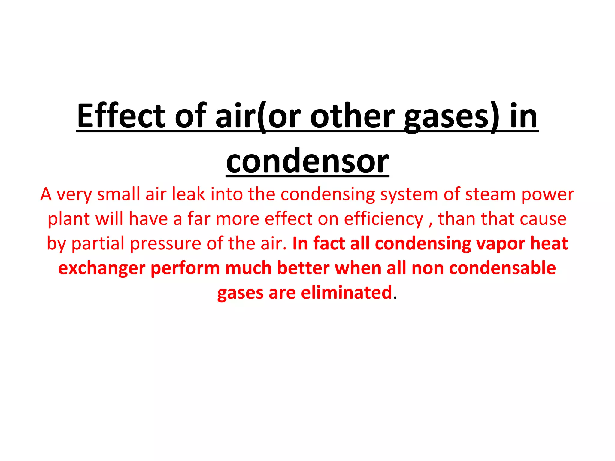 Effect of air(or other gases) in
               condensor
A very small air leak into the condensing system of steam power
 plant will have a far more effect on efficiency , than that cause
 by partial pressure of the air. In fact all condensing vapor heat
  exchanger perform much better when all non condensable
                       gases are eliminated.
 