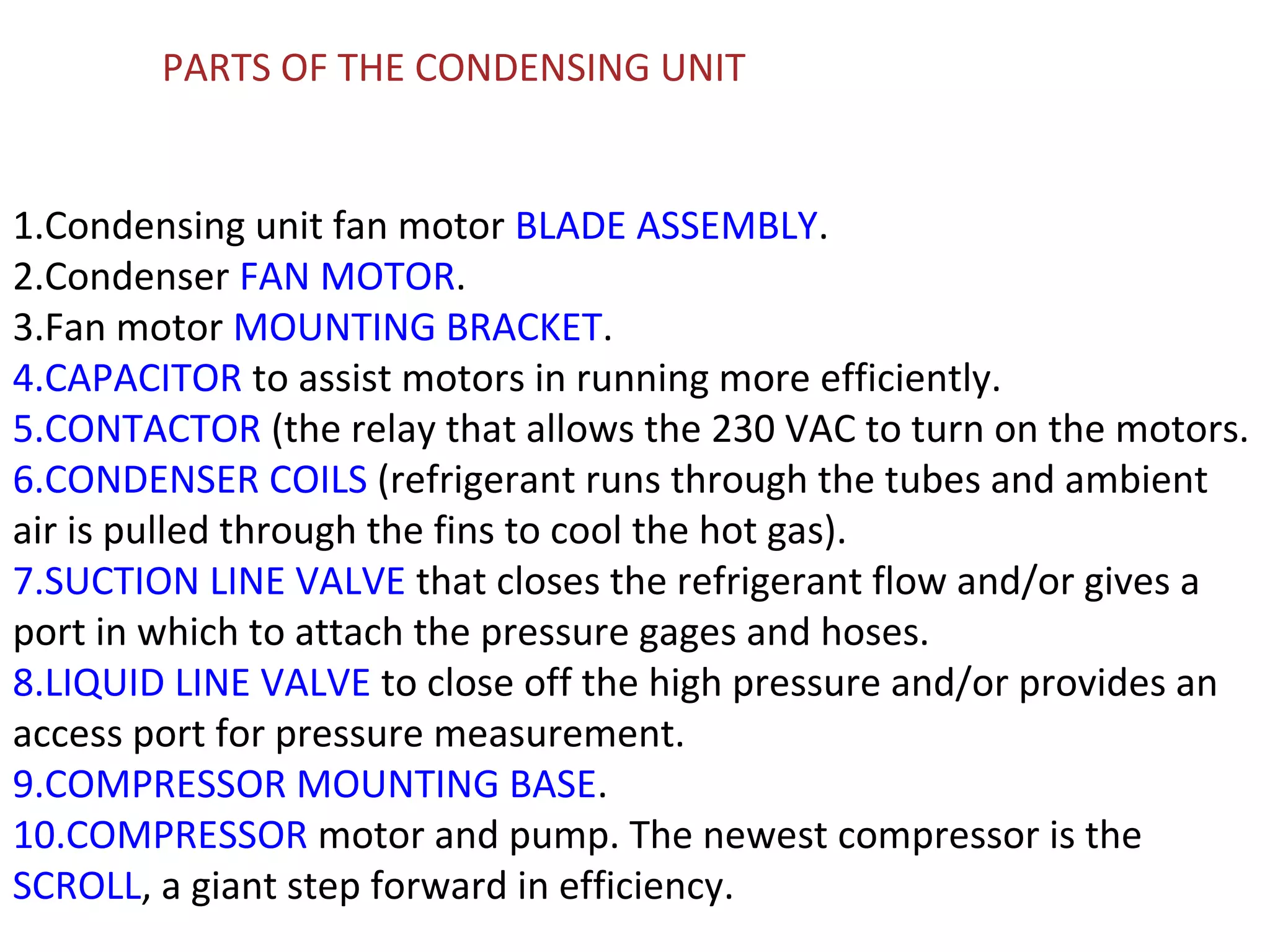 PARTS OF THE CONDENSING UNIT


1.Condensing unit fan motor BLADE ASSEMBLY.
2.Condenser FAN MOTOR.
3.Fan motor MOUNTING BRACKET.
4.CAPACITOR to assist motors in running more efficiently.
5.CONTACTOR (the relay that allows the 230 VAC to turn on the motors.
6.CONDENSER COILS (refrigerant runs through the tubes and ambient
air is pulled through the fins to cool the hot gas).
7.SUCTION LINE VALVE that closes the refrigerant flow and/or gives a
port in which to attach the pressure gages and hoses.
8.LIQUID LINE VALVE to close off the high pressure and/or provides an
access port for pressure measurement.
9.COMPRESSOR MOUNTING BASE.
10.COMPRESSOR motor and pump. The newest compressor is the
SCROLL, a giant step forward in efficiency.
 