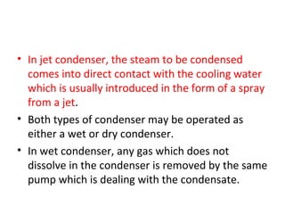 • In jet condenser, the steam to be condensed
  comes into direct contact with the cooling water
  which is usually introduced in the form of a spray
  from a jet.
• Both types of condenser may be operated as
  either a wet or dry condenser.
• In wet condenser, any gas which does not
  dissolve in the condenser is removed by the same
  pump which is dealing with the condensate.
 