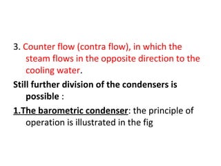 3. Counter flow (contra flow), in which the
    steam flows in the opposite direction to the
    cooling water.
Still further division of the condensers is
    possible :
1.The barometric condenser: the principle of
    operation is illustrated in the fig
 