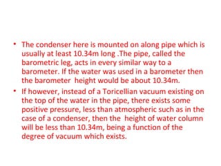 • The condenser here is mounted on along pipe which is
  usually at least 10.34m long .The pipe, called the
  barometric leg, acts in every similar way to a
  barometer. If the water was used in a barometer then
  the barometer height would be about 10.34m.
• If however, instead of a Toricellian vacuum existing on
  the top of the water in the pipe, there exists some
  positive pressure, less than atmospheric such as in the
  case of a condenser, then the height of water column
  will be less than 10.34m, being a function of the
  degree of vacuum which exists.
 