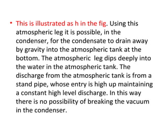 • This is illustrated as h in the fig. Using this
  atmospheric leg it is possible, in the
  condenser, for the condensate to drain away
  by gravity into the atmospheric tank at the
  bottom. The atmospheric leg dips deeply into
  the water in the atmospheric tank. The
  discharge from the atmospheric tank is from a
  stand pipe, whose entry is high up maintaining
  a constant high level discharge. In this way
  there is no possibility of breaking the vacuum
  in the condenser.
 