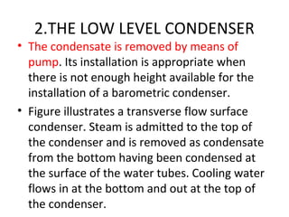 2.THE LOW LEVEL CONDENSER
• The condensate is removed by means of
  pump. Its installation is appropriate when
  there is not enough height available for the
  installation of a barometric condenser.
• Figure illustrates a transverse flow surface
  condenser. Steam is admitted to the top of
  the condenser and is removed as condensate
  from the bottom having been condensed at
  the surface of the water tubes. Cooling water
  flows in at the bottom and out at the top of
  the condenser.
 