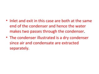 • Inlet and exit in this case are both at the same
  end of the condenser and hence the water
  makes two passes through the condenser.
• The condenser illustrated is a dry condenser
  since air and condensate are extracted
  separately.
 