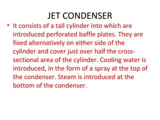 JET CONDENSER
• It consists of a tall cylinder into which are
  introduced perforated baffle plates. They are
  fixed alternatively on either side of the
  cylinder and cover just over half the cross-
  sectional area of the cylinder. Cooling water is
  introduced, in the form of a spray at the top of
  the condenser. Steam is introduced at the
  bottom of the condenser.
 