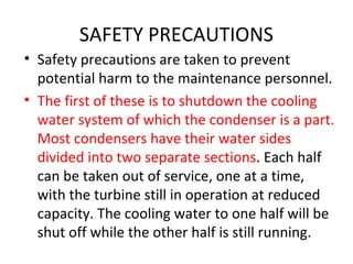 SAFETY PRECAUTIONS
• Safety precautions are taken to prevent
  potential harm to the maintenance personnel.
• The first of these is to shutdown the cooling
  water system of which the condenser is a part.
  Most condensers have their water sides
  divided into two separate sections. Each half
  can be taken out of service, one at a time,
  with the turbine still in operation at reduced
  capacity. The cooling water to one half will be
  shut off while the other half is still running.
 