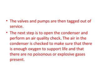 • The valves and pumps are then tagged out of
  service.
• The next step is to open the condenser and
  perform an air quality check. The air in the
  condenser is checked to make sure that there
  is enough oxygen to support life and that
  there are no poisonous or explosive gases
  present.
 