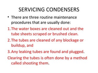 SERVICING CONDENSERS
• There are three routine maintenance
  procedures that are usually done:
1.The water boxes are cleaned out and the
  tube sheets scraped or brushed clean.
2.The tubes are cleaned of any blockage or
  buildup, and
3.Any leaking tubes are found and plugged.
Clearing the tubes is often done by a method
  called shooting them.
 
