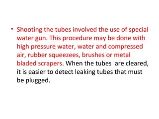 • Shooting the tubes involved the use of special
  water gun. This procedure may be done with
  high pressure water, water and compressed
  air, rubber squeezees, brushes or metal
  bladed scrapers. When the tubes are cleared,
  it is easier to detect leaking tubes that must
  be plugged.
 