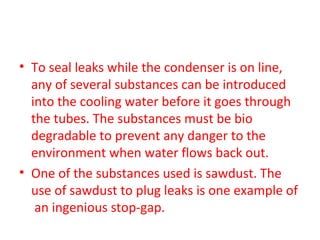 • To seal leaks while the condenser is on line,
  any of several substances can be introduced
  into the cooling water before it goes through
  the tubes. The substances must be bio
  degradable to prevent any danger to the
  environment when water flows back out.
• One of the substances used is sawdust. The
  use of sawdust to plug leaks is one example of
   an ingenious stop-gap.
 