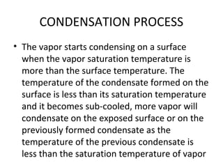 CONDENSATION PROCESS
• The vapor starts condensing on a surface
  when the vapor saturation temperature is
  more than the surface temperature. The
  temperature of the condensate formed on the
  surface is less than its saturation temperature
  and it becomes sub-cooled, more vapor will
  condensate on the exposed surface or on the
  previously formed condensate as the
  temperature of the previous condensate is
  less than the saturation temperature of vapor
 