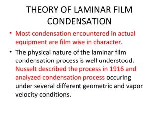 THEORY OF LAMINAR FILM
         CONDENSATION
• Most condensation encountered in actual
  equipment are film wise in character.
• The physical nature of the laminar film
  condensation process is well understood.
  Nusselt described the process in 1916 and
  analyzed condensation process occuring
  under several different geometric and vapor
  velocity conditions.
 