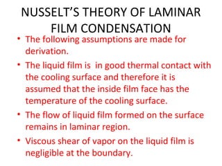 NUSSELT’S THEORY OF LAMINAR
    FILM CONDENSATION
• The following assumptions are made for
  derivation.
• The liquid film is in good thermal contact with
  the cooling surface and therefore it is
  assumed that the inside film face has the
  temperature of the cooling surface.
• The flow of liquid film formed on the surface
  remains in laminar region.
• Viscous shear of vapor on the liquid film is
  negligible at the boundary.
 