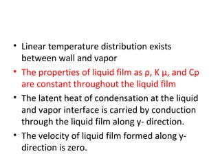 • Linear temperature distribution exists
  between wall and vapor
• The properties of liquid film as ρ, K μ, and Cp
  are constant throughout the liquid film
• The latent heat of condensation at the liquid
  and vapor interface is carried by conduction
  through the liquid film along y- direction.
• The velocity of liquid film formed along y-
  direction is zero.
 