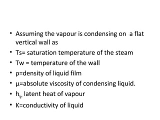 • Assuming the vapour is condensing on a flat
  vertical wall as
• Ts= saturation temperature of the steam
• Tw = temperature of the wall
• ρ=density of liquid film
• μ=absolute viscosity of condensing liquid.
• hfg= latent heat of vapour
• K=conductivity of liquid
 