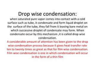 Drop wise condensation:
   when saturated pure vapor comes into contact with a cold
 surface such as tube, it condensate and form liquid droplet on
 the surface of the tube, they fall from it leaving bare metal on
    which successive droplet of condensate may form. When
   condensate occur by this mechanism ,it is called drop wise
                          condensation.
A considerable amount of attention has been given to the drop
  wise condensation process because it gives heat transfer rate
ten to twenty times as great as that for film wise condensation.
Film wise condensation is one in which condensation will occur
                    in the form of a thin film
 