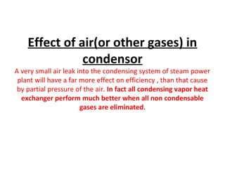 Effect of air(or other gases) in
               condensor
A very small air leak into the condensing system of steam power
 plant will have a far more effect on efficiency , than that cause
 by partial pressure of the air. In fact all condensing vapor heat
  exchanger perform much better when all non condensable
                       gases are eliminated.
 
