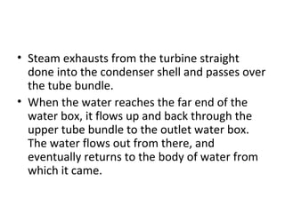 • Steam exhausts from the turbine straight
  done into the condenser shell and passes over
  the tube bundle.
• When the water reaches the far end of the
  water box, it flows up and back through the
  upper tube bundle to the outlet water box.
  The water flows out from there, and
  eventually returns to the body of water from
  which it came.
 