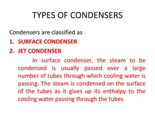 TYPES OF CONDENSERS
Condensers are classified as
1. SURFACE CONDENSER
2. JET CONDENSER
         In surface condenser, the steam to be
   condensed is usually passed over a large
   number of tubes through which cooling water is
   passing. The steam is condensed on the surface
   of the tubes as it gives up its enthalpy to the
   cooling water passing through the tubes
 