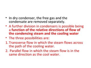 • In dry condenser, the free gas and the
   condensate are removed separately.
• A further division in condensers is possible being
   a function of the relative directions of flow of
   the condensing steam and the cooling water
• The three possibilities are:
1. Transverse flow in which the steam flows across
   the path of the cooling water.
2. Parallel flow in which the steam flow is in the
   same direction as the cool water.
 