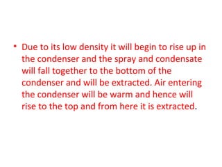 • Due to its low density it will begin to rise up in
  the condenser and the spray and condensate
  will fall together to the bottom of the
  condenser and will be extracted. Air entering
  the condenser will be warm and hence will
  rise to the top and from here it is extracted.
 