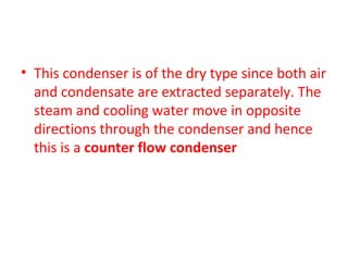 • This condenser is of the dry type since both air
  and condensate are extracted separately. The
  steam and cooling water move in opposite
  directions through the condenser and hence
  this is a counter flow condenser
 