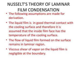 NUSSELT’S THEORY OF LAMINAR
    FILM CONDENSATION
• The following assumptions are made for
  derivation.
• The liquid film is in good thermal contact with
  the cooling surface and therefore it is
  assumed that the inside film face has the
  temperature of the cooling surface.
• The flow of liquid film formed on the surface
  remains in laminar region.
• Viscous shear of vapor on the liquid film is
  negligible at the boundary.
 