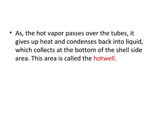 • As, the hot vapor passes over the tubes, it
  gives up heat and condenses back into liquid,
  which collects at the bottom of the shell side
  area. This area is called the hotwell.
 