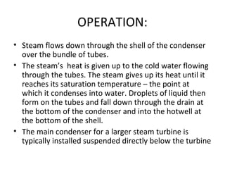 OPERATION:
• Steam flows down through the shell of the condenser
  over the bundle of tubes.
• The steam’s heat is given up to the cold water flowing
  through the tubes. The steam gives up its heat until it
  reaches its saturation temperature – the point at
  which it condenses into water. Droplets of liquid then
  form on the tubes and fall down through the drain at
  the bottom of the condenser and into the hotwell at
  the bottom of the shell.
• The main condenser for a larger steam turbine is
  typically installed suspended directly below the turbine
 