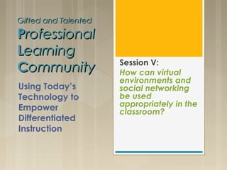 Gifted and TalentedGifted and Talented
PProfessionalrofessional
LLearningearning
CCommunityommunity Session V:
How can virtual
environments and
social networking
be used
appropriately in the
classroom?
Using Today’s
Technology to
Empower
Differentiated
Instruction
 