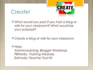 Create!
 What would you post if you had a blog or
wiki for your classroom? What would be
your purpose?
 Create a blog or wiki for your classroom.
 Help:
AtomicLearning: Blogger Workshop
PBWorks: Training Modules
Edmodo: Teacher Tool Kit
 