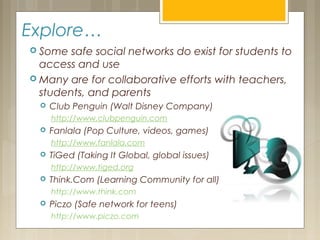 Explore…
 Some safe social networks do exist for students to
access and use
 Many are for collaborative efforts with teachers,
students, and parents
 Club Penguin (Walt Disney Company)
http://www.clubpenguin.com
 Fanlala (Pop Culture, videos, games)
http://www.fanlala.com
 TiGed (Taking It Global, global issues)
http://www.tiged.org
 Think.Com (Learning Community for all)
http://www.think.com
 Piczo (Safe network for teens)
http://www.piczo.com
 
